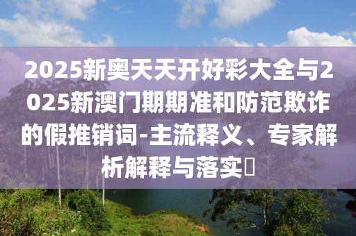2025新奧天天開好彩大全與2025新澳門期期準和防范欺詐的假推銷詞-主流釋義、專家解析解釋與落實?