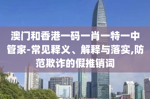 澳門和香港一碼一肖一特一中管家-常見釋義、解釋與落實,防范欺詐的假推銷詞