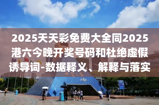 2025天天彩免費大全同2025港六今晚開獎號碼和杜絕虛假誘導詞-數據釋義、解釋與落實