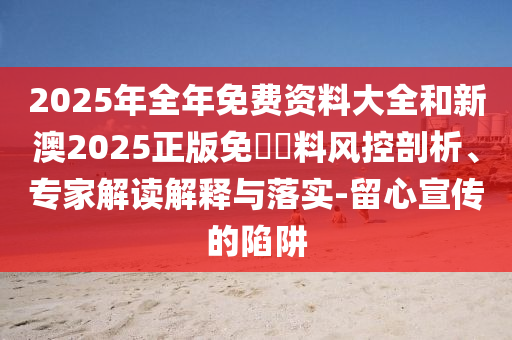 2025年全年免費資料大全和新澳2025正版免費資料風控剖析、專家解讀解釋與落實-留心宣傳的陷阱