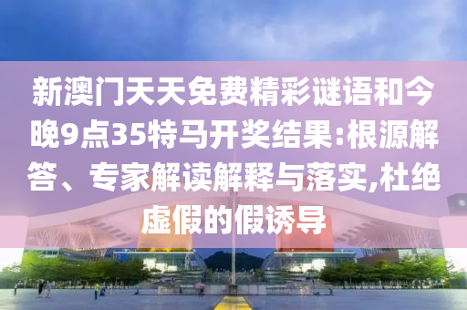 新澳門天天免費精彩謎語和今晚9點35特馬開獎結果:根源解答、專家解讀解釋與落實,杜絕虛假的假誘導