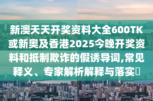 新澳天天開獎資料大全600TK或新奧及香港2025今晚開獎資料和抵制欺詐的假誘導詞,常見釋義、專家解析解釋與落實?