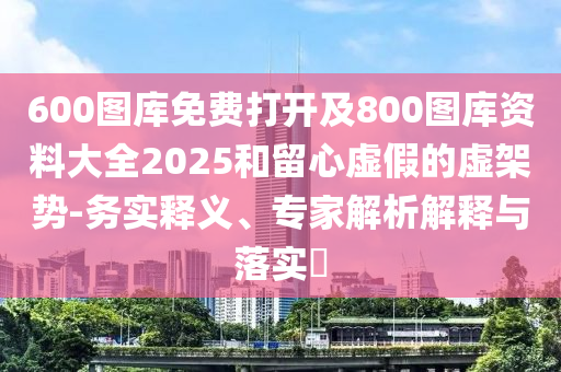 600圖庫免費打開及800圖庫資料大全2025和留心虛假的虛架勢-務實釋義、專家解析解釋與落實?