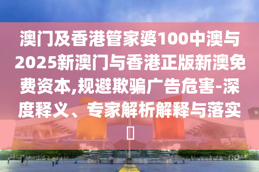 澳門及香港管家婆100中澳與2025新澳門與香港正版新澳免費資本,規避欺騙廣告危害-深度釋義、專家解析解釋與落實?