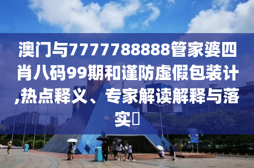 澳門與7777788888管家婆四肖八碼99期和謹防虛假包裝計,熱點釋義、專家解讀解釋與落實?
