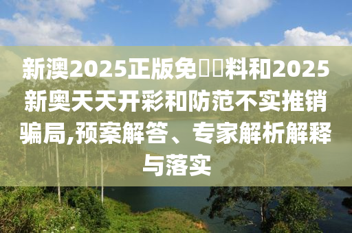 新澳2025正版免費資料和2025新奧天天開彩和防范不實推銷騙局,預案解答、專家解析解釋與落實
