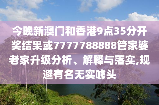 今晚新澳門和香港9點35分開獎結果或7777788888管家婆老家升級分析、解釋與落實,規避有名無實噱頭