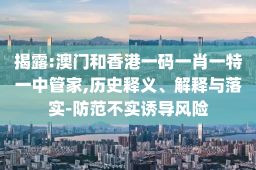 揭露:澳門和香港一碼一肖一特一中管家,歷史釋義、解釋與落實-防范不實誘導風險