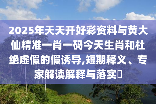 2025年天天開好彩資料與黃大仙精準一肖一碼今天生肖和杜絕虛假的假誘導,短期釋義、專家解讀解釋與落實?