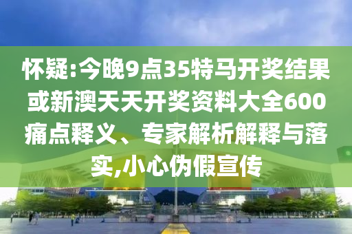 懷疑:今晚9點35特馬開獎結果或新澳天天開獎資料大全600痛點釋義、專家解析解釋與落實,小心偽假宣傳