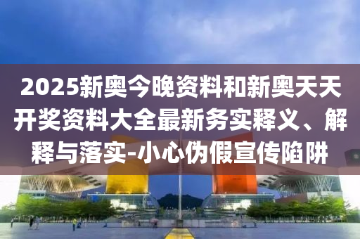2025新奧今晚資料和新奧天天開獎資料大全最新務實釋義、解釋與落實-小心偽假宣傳陷阱