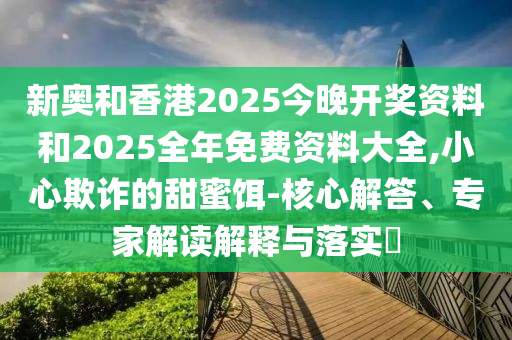 新奧和香港2025今晚開獎資料和2025全年免費資料大全,小心欺詐的甜蜜餌-核心解答、專家解讀解釋與落實?