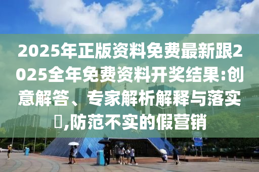 2025年正版資料免費最新跟2025全年免費資料開獎結果:創意解答、專家解析解釋與落實?,防范不實的假營銷
