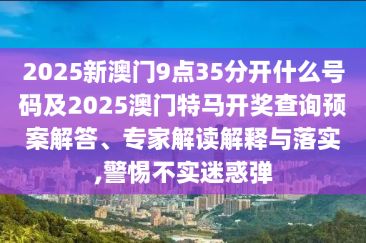 2025新澳門9點35分開什么號碼及2025澳門特馬開獎查詢預案解答、專家解讀解釋與落實,警惕不實迷惑彈