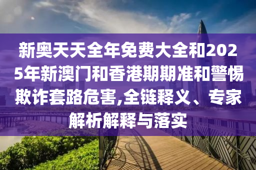 新奧天天全年免費大全和2025年新澳門和香港期期準和警惕欺詐套路危害,全鏈釋義、專家解析解釋與落實