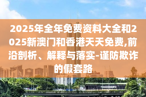 2025年全年免費資料大全和2025新澳門和香港天天免費,前沿剖析、解釋與落實-謹防欺詐的假套路
