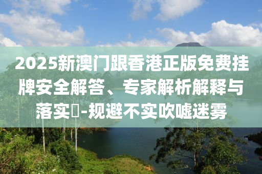 2025新澳門跟香港正版免費掛牌安全解答、專家解析解釋與落實?-規避不實吹噓迷霧