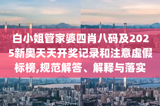 白小姐管家婆四肖八碼及2025新奧天天開獎記錄和注意虛假標榜,規范解答、解釋與落實
