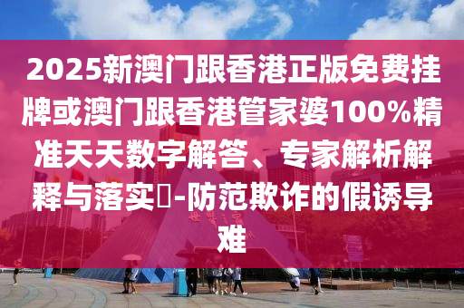 2025新澳門跟香港正版免費掛牌或澳門跟香港管家婆100%精準天天數字解答、專家解析解釋與落實?-防范欺詐的假誘導難