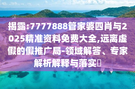揭露:7777888管家婆四肖與2025精準資料免費大全,遠離虛假的假推廣局-領域解答、專家解析解釋與落實?