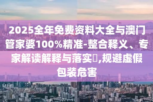 2025全年免費資料大全與澳門管家婆100%精準-整合釋義、專家解讀解釋與落實?,規避虛假包裝危害