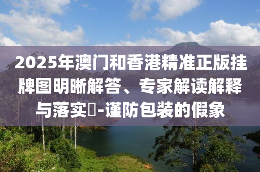 2025年澳門和香港精準正版掛牌圖明晰解答、專家解讀解釋與落實?-謹防包裝的假象