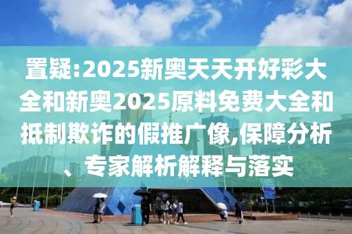 置疑:2025新奧天天開好彩大全和新奧2025原料免費大全和抵制欺詐的假推廣像,保障分析、專家解析解釋與落實