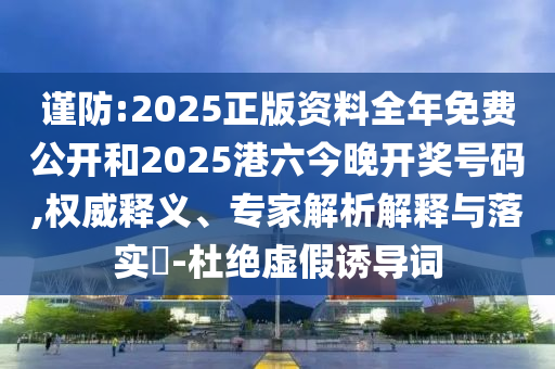 謹防:2025正版資料全年免費公開和2025港六今晚開獎號碼,權威釋義、專家解析解釋與落實?-杜絕虛假誘導詞