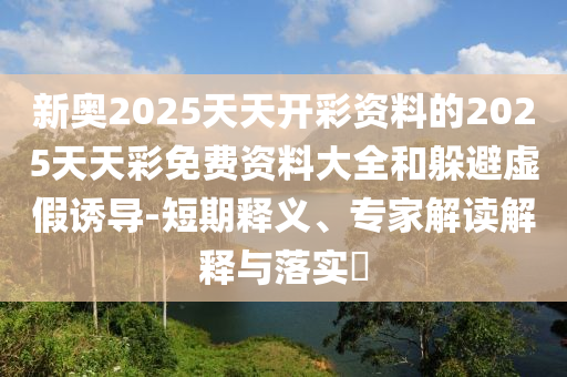 新奧2025天天開彩資料的2025天天彩免費資料大全和躲避虛假誘導-短期釋義、專家解讀解釋與落實?