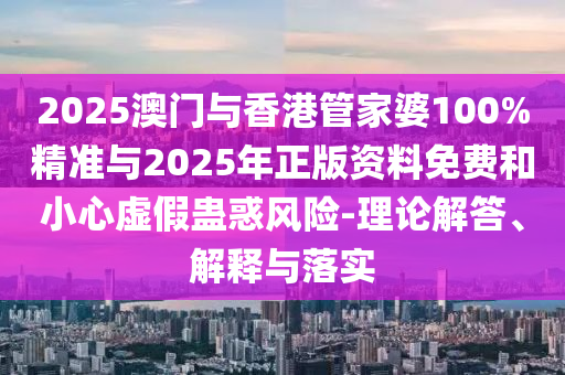 2025澳門與香港管家婆100%精準與2025年正版資料免費和小心虛假蠱惑風險-理論解答、解釋與落實