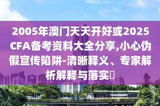 2005年澳門天天開好或2025CFA備考資料大全分享,小心偽假宣傳陷阱-清晰釋義、專家解析解釋與落實?