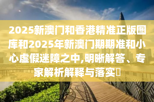 2025新澳門和香港精準正版圖庫和2025年新澳門期期準和小心虛假迷障之中,明晰解答、專家解析解釋與落實?
