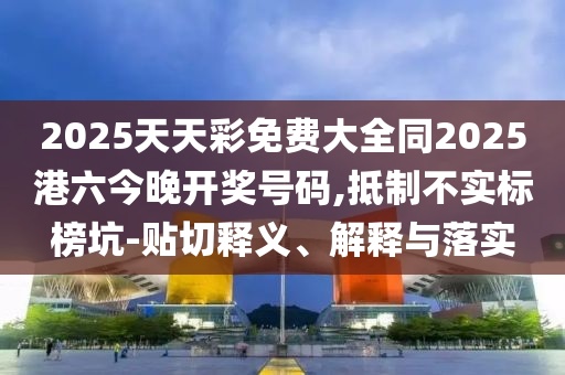 2025天天彩免費大全同2025港六今晚開獎號碼,抵制不實標榜坑-貼切釋義、解釋與落實