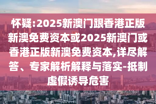 懷疑:2025新澳門跟香港正版新澳免費資本或2025新澳門或香港正版新澳免費資本,詳盡解答、專家解析解釋與落實-抵制虛假誘導危害