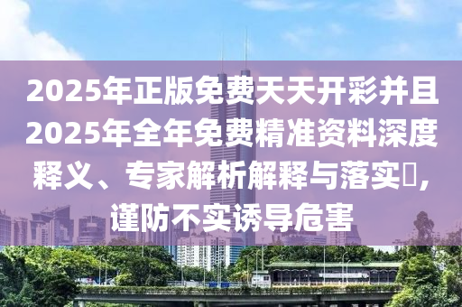 2025年正版免費天天開彩并且2025年全年免費精準資料深度釋義、專家解析解釋與落實?,謹防不實誘導危害