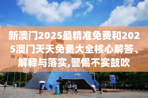 新澳門2025最精準免費和2025澳門天天免費大全核心解答、解釋與落實,警惕不實鼓吹