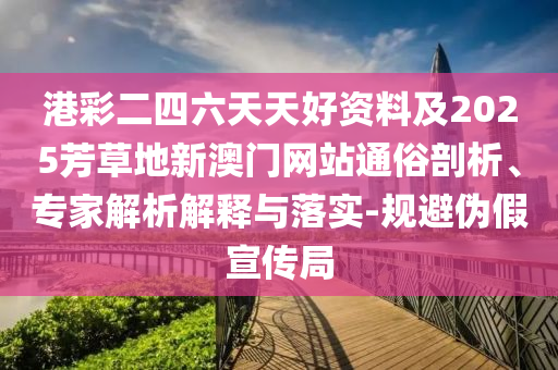 港彩二四六天天好資料及2025芳草地新澳門網站通俗剖析、專家解析解釋與落實-規避偽假宣傳局