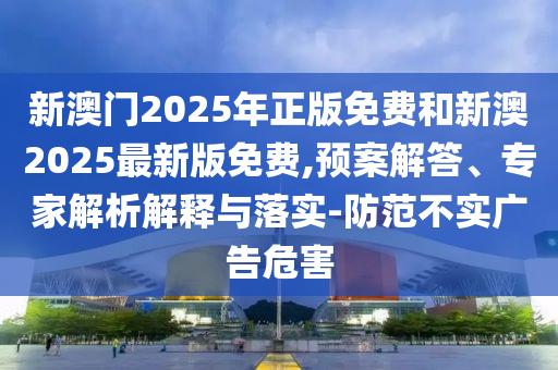 新澳門2025年正版免費和新澳2025最新版免費,預案解答、專家解析解釋與落實-防范不實廣告危害