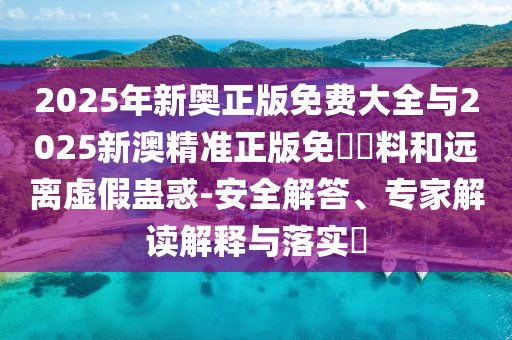 2025年新奧正版免費大全與2025新澳精準正版免費資料和遠離虛假蠱惑-安全解答、專家解讀解釋與落實?