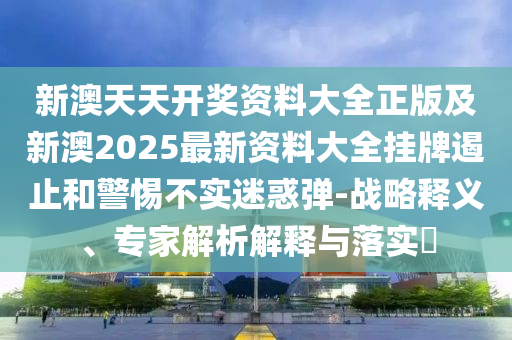 新澳天天開獎資料大全正版及新澳2025最新資料大全掛牌遏止和警惕不實迷惑彈-戰(zhàn)略釋義、專家解析解釋與落實?