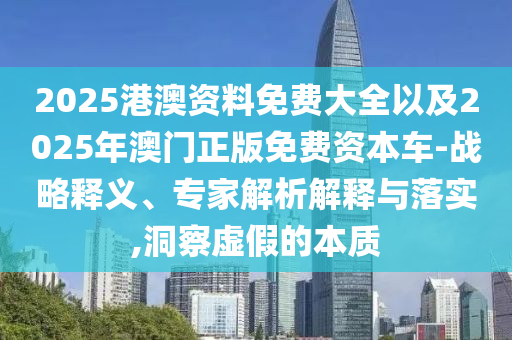 2025港澳資料免費大全以及2025年澳門正版免費資本車-戰(zhàn)略釋義、專家解析解釋與落實,洞察虛假的本質(zhì)