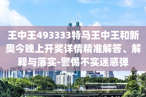 王中王493333特馬王中王和新奧今晚上開獎詳情精準解答、解釋與落實-警惕不實迷惑彈