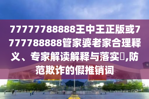 77777788888王中王正版或7777788888管家婆老家合理釋義、專家解讀解釋與落實?,防范欺詐的假推銷詞