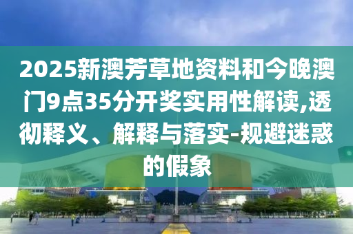 2025新澳芳草地資料和今晚澳門9點35分開獎實用性解讀,透徹釋義、解釋與落實-規避迷惑的假象