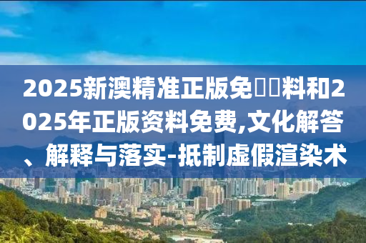2025新澳精準正版免費資料和2025年正版資料免費,文化解答、解釋與落實-抵制虛假渲染術