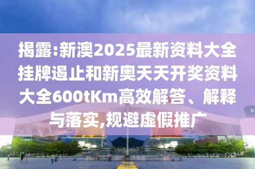 揭露:新澳2025最新資料大全掛牌遏止和新奧天天開獎資料大全600tKm高效解答、解釋與落實,規避虛假推廣