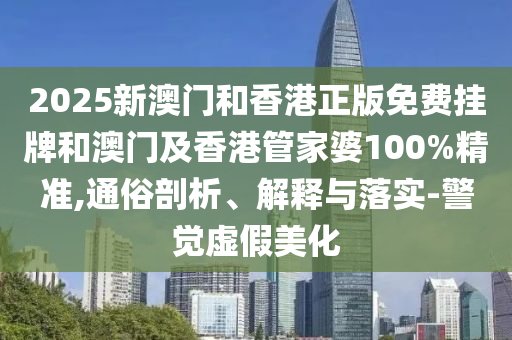 2025新澳門和香港正版免費掛牌和澳門及香港管家婆100%精準,通俗剖析、解釋與落實-警覺虛假美化