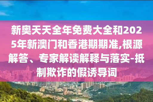 新奧天天全年免費大全和2025年新澳門和香港期期準,根源解答、專家解讀解釋與落實-抵制欺詐的假誘導詞