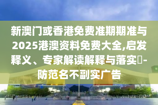 新澳門或香港免費準期期準與2025港澳資料免費大全,啟發釋義、專家解讀解釋與落實?-防范名不副實廣告