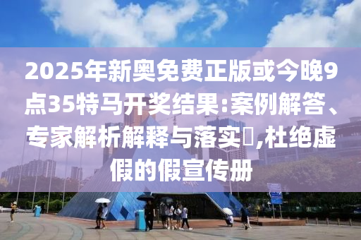 2025年新奧免費正版或今晚9點35特馬開獎結果:案例解答、專家解析解釋與落實?,杜絕虛假的假宣傳冊